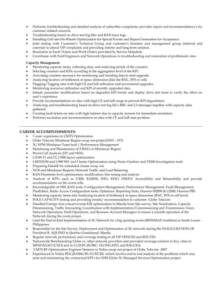 • Performs troubleshooting and detailed analysis of subscriber complaints, provides report and recommendation/s for
customer related concerns.
• Troubleshooting based on drive test log files and RAN trace logs.
• Handling Cell site-On-Wheels Optimization for Special Events and Report Generation for Acceptance.
• Joint testing with Customer’s Technical Group and customer’s business and management group (internal and
external) to attend VIP complaints and providing interim and long-term solution.
• Resolution to Fault Tickets and Work Orders provided by Service Helpdesk.
• Coordinate with Field Engineers and Network Operations in troubleshooting and restoration of problematic sites
Capacity Management
• Monitoring capacity items, collecting data, and analyzing trends of the counters.
• Selecting counters and KPIs according to the aggregation level of the KPI.
• Activating counters necessary for monitoring and trending data to start upgrade.
• Analyzing location of bottleneck in space dimension (like the RNC, BTS or cell).
• Flagging/Tagging sites with high CE and IuB utilization and recommend upgrades.
• Monitoring resources utilization and KPI of recently upgraded sites.
• Initiate parameter modifications based on degraded KPI trends and deploy drive test team to verify the effect on
user’s experience.
• Provide recommendations on sites with high CE and IuB usage to prevent KPI degradation.
• Analyzing and troubleshooting based on drive test log file’s RRC and L3 messages together with capacity data
gathered.
• Creating fault tickets on sites with high failures due to capacity reasons for immediate resolution.
• Performs escalation and recommendation on sites with CE and IuB stats problem.
CAREER ACCOMPLISHMENTS:
• 7-year- experience in UMTS Optimization
• Globe Telecom Mindanao Region swap out project(NSN – HT)
• 3G NPM Mindanao Team lead / Performance Management
• Monitoring and Maintenance of 5 RNCs in Mindanao Region
• Worst Cell Analysis (HT and NSN)
• U2100 F1 and F2, U900 layers optimization
• UMTS2100 and U900 SSV and Cluster Optimization using Nemo Outdoor and TEMS Investigation tools
• Preparing Datafill for scheduled cluster swap out
• NCR and Mindanao Regions Network Traffic and Load Balancing
• RAN Parameter level optimization, modification, fine tuning and analysis
• Analysis of KPI’s such as CSSR, RABDR, SHO, ISHO, HSDPA Accessibility and Retainability and provide
recommendation on the worst cells.
• Knowledgeable of OSS, RAN tools: Configuration Management, Performance Management, Fault Management,
PlanEditor, Radio Access Configuration tools, Optimizer, Reporting Suite, Huawei M2000 & U2000, Huawei PRS
• Monitoring capacity items and Analyzing location of bottleneck in space dimension (RNC, BTS or cell level).
• POLE CAPACITY testing and providing results/ recommendation to customer -Globe Telecom
• Handled Foreign Acts concert events E2E optimization in Manila from Site survey, Site Nomination, Capacity
Dimensioning, Traffic forecasting, Coordination with Implementation/Commissioning and Transmission Team,
Network Operations, Field Operations, and Business Account Managers to ensure a smooth operation of the
Network during the event proper.
• Lead the End-to-End Implementation of 3G Network for a big sporting event (IRONMAN triathlon) in South Luzon -
Philippines
• Responsible for the Site Survey, Deployment and Optimization of 3G network during the INAUGURATION OF
President B. AQUINO in Quirino Grandstand, Manila.
• Regular network performance and coverage testing in all VIP OFFICES and ROUTES.
• Nationwide Benchmarking Globe vs. other network providers and provided coverage solution in Key cities in
MINDANAO (CDO) and in LUZON (SUBIC, OLONGAPO, and BAGUIO).
• UMTS RF Optimization Engineer Siemens to Nokia swap out project of Globe Telecom -2007
• Experienced in Nokia RNC(RAS06/RU10/RU20) -which involve end to end analysis of the problems which may
arise and maintaining the contractual KPI’s for NSN-Globe 3G Managed Services Optimization project.
 
