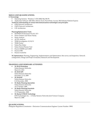 SKILLS AND QUALIFICATIONS:
I.T Knowledge
• Operating Systems: Windows 7/XP/2000/Me/98/95
• Application Software: MS Office (Word, Excel, PowerPoint, Access), MS Outlook/Outlook Express
Technical understanding of various telecommunications technologies and principles:
• GSM Network Architecture
• UMTS Network Architecture
• LTE Architecture
Planning/Optimization Tools:
• MAPINFO Professional 9.0/10/ 10.5
• Nemo Outdoor and Nemo Handy
• Nemo Analyze
• ACTIX Analyzer
• TEMS Investigation v9/10/11
• TEMS Pocket
• Nokia Plan Editor
• Nokia NetAct Planner Tool
• Huawei M2000 and U2000
• Huawei PRS
• Huawei ActixOne
3G Optimization: Planning, Engineering, Implementation and Optimization, Site survey and Inspection, Network
configuration, Design and Project Evaluation, Research and Development.
TRAININGS AND SEMINARS ATTENDED:
• 3G RU10 Workshop
Nokia-Siemens Networks
March 21, 2010
• 3G RAN KPI
Nokia-Siemens Networks
December 11-12, 2008
• 3G RANOP
Nokia-Siemens Networks
8-10 December, 2008
• 3G Radio Planning Specialists
Nokia-Siemens Networks
14-17 October, 2008
• 3G Radio Planning Essentials
Nokia-Siemens Networks
17-19 September, 2008
• 3G Basics/ UTRAN Technology
ETSI Technologies Inc. – A Nokia Siemens Networks Joint Venture Company
March 21, 2008
QUALIFICATIONS:
Philippine Regulation Commission – Electronics Communications Engineer License Number: 39891
 