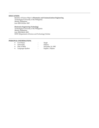 EDUCATION:
Bachelor of Science Major in Electronics and Communications Engineering
Technological University of the Philippines
Manila, Philippines
June 2003-October 2007
Electronics Engineering Technology
Technological University of the Philippines
Manila, Philippines
June 2000-March 2003
DOST (Department of Science and Technology) Scholar
PERSONAL INFORMATION:
• Civil Status : Single
• Nationality : Filipino
• Date of Birth : December 14, 1983
• Languages Spoken : English , Filipino
 