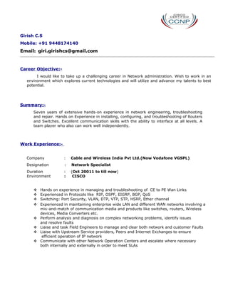 Girish C.S
Mobile: +91 9448174140
Email: giri.girishcs@gmail.com
Career Objective:-
I would like to take up a challenging career in Network administration. Wish to work in an
environment which explores current technologies and will utilize and advance my talents to best
potential.
Summary:-
Seven years of extensive hands-on experience in network engineering, troubleshooting
and repair. Hands on Experience in installing, configuring, and troubleshooting of Routers
and Switches. Excellent communication skills with the ability to interface at all levels. A
team player who also can work well independently.
Work Experience:-
Company : Cable and Wireless India Pvt Ltd.(Now Vodafone VGSPL)
Designation : Network Specialist
Duration : (Oct 20011 to till now)
Environment : CISCO
 Hands on experience in managing and troubleshooting of CE to PE Wan Links
 Experienced in Protocols like RIP, OSPF, EIGRP, BGP, QoS
 Switching: Port Security, VLAN, DTP, VTP, STP, HSRP, Ether channel
 Experienced in maintaining enterprise wide LAN and different WAN networks involving a
mix-and-match of communication media and products like switches, routers, Wireless
devices, Media Converters etc.
 Perform analysis and diagnosis on complex networking problems, identify issues
and resolve faults
 Liaise and task Field Engineers to manage and clear both network and customer Faults
 Liaise with Upstream Service providers, Peers and Internet Exchanges to ensure
efficient operation of IP network
 Communicate with other Network Operation Centers and escalate where necessary
both internally and externally in order to meet SLAs
 