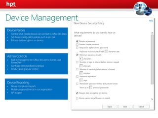 Device Polices
• Controlwhat mobiledevices can connectto Office 365 Data
• Set deviceconfigurationpolicies such as pin lock
• Enforcedata encryptionon devices
Admin Controls
• Built-In managementin Office 365 Admin Center, and
PowerShell
• Configuredevicepolicies by groups
• Product level granular control
Device Reporting
• Device compliancereports
• Mobileusage and trends in our organization
• API support
Device Management
 