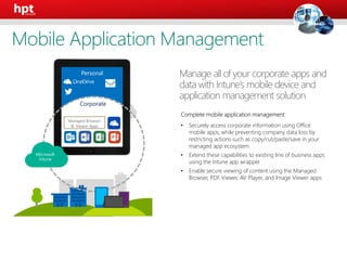 Corporate
Complete mobile application management
• Securely access corporate information using Office
mobile apps, while preventing company data loss by
restricting actions such as copy/cut/paste/save in your
managed app ecosystem
• Extend these capabilities to existing line of business apps
using the Intune app wrapper
• Enable secure viewing of content using the Managed
Browser, PDF Viewer, AV Player, and Image Viewer apps
Manage all of your corporate apps and
data with Intune’s mobile device and
application management solution
Personal
Managed Browser
& Viewer Apps
Mobile Application Management
 