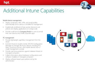 Mobile device management
• Deploy certificates, WiFi, VPN, and email profiles
automatically once a device is enrolled for management
• Enable bulk enrollment of task-worker devices to set
policies and deploy applications on a large scale.
• Provide a self-service Company Portal for users to enroll
their own devices and install corporate apps
PC management
• Provide lightweight, agentless management from the
cloud
• Connect Intune to System Center 2012 R2 Configuration
Manager to manage all of your devices including PCs,
Macs, Unix/Linux Servers, and mobile devices from a
single management console
• Provide real-time protection against malware threats on
managed computers
• Collect information about hardware configurations and
software installed on managed computers
• Deploy software based upon policies set by the
administrator
User
Additional Intune Capabilities
 