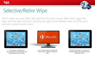 1. An employee uses Office 365
apps and data on a mobile device. The
employee leaves the company.
2. The IT admin logins into Office 365
Admin Center to perform a selective
wipe
3. The Office 365 data is removed from
the Office applications leaving personal
information intact
The IT admin can wipe Office 365 data from the user’s device. When they trigger the
wipe, all of the data cached or stored by the apps will be deleted, while all of the user’s
personal content remains intact.
Selective/Retire Wipe
 