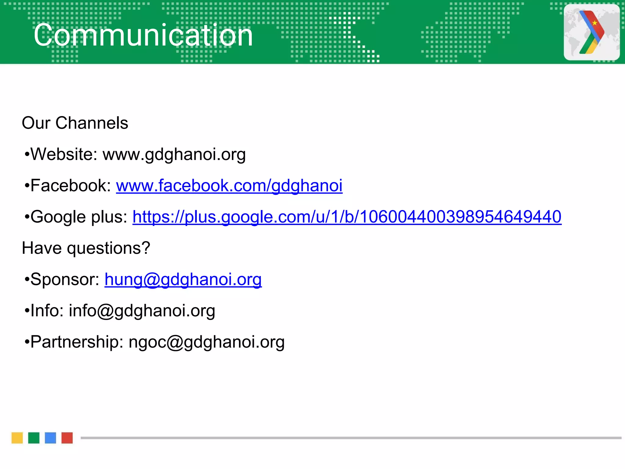 Communication
Our Channels
•Website: www.gdghanoi.org
•Facebook: www.facebook.com/gdghanoi
•Google plus: https://plus.google.com/u/1/b/106004400398954649440
Have questions?
•Sponsor: hung@gdghanoi.org
•Info: info@gdghanoi.org
•Partnership: ngoc@gdghanoi.org
 