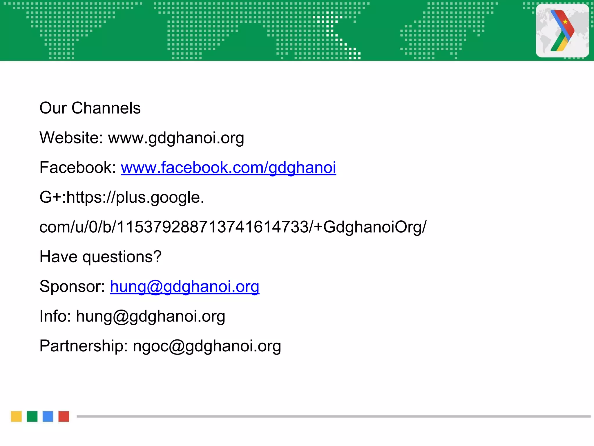 Our Channels
Website: www.gdghanoi.org
Facebook: www.facebook.com/gdghanoi
G+:https://plus.google.
com/u/0/b/115379288713741614733/+GdghanoiOrg/
Have questions?
Sponsor: hung@gdghanoi.org
Info: hung@gdghanoi.org
Partnership: ngoc@gdghanoi.org
 