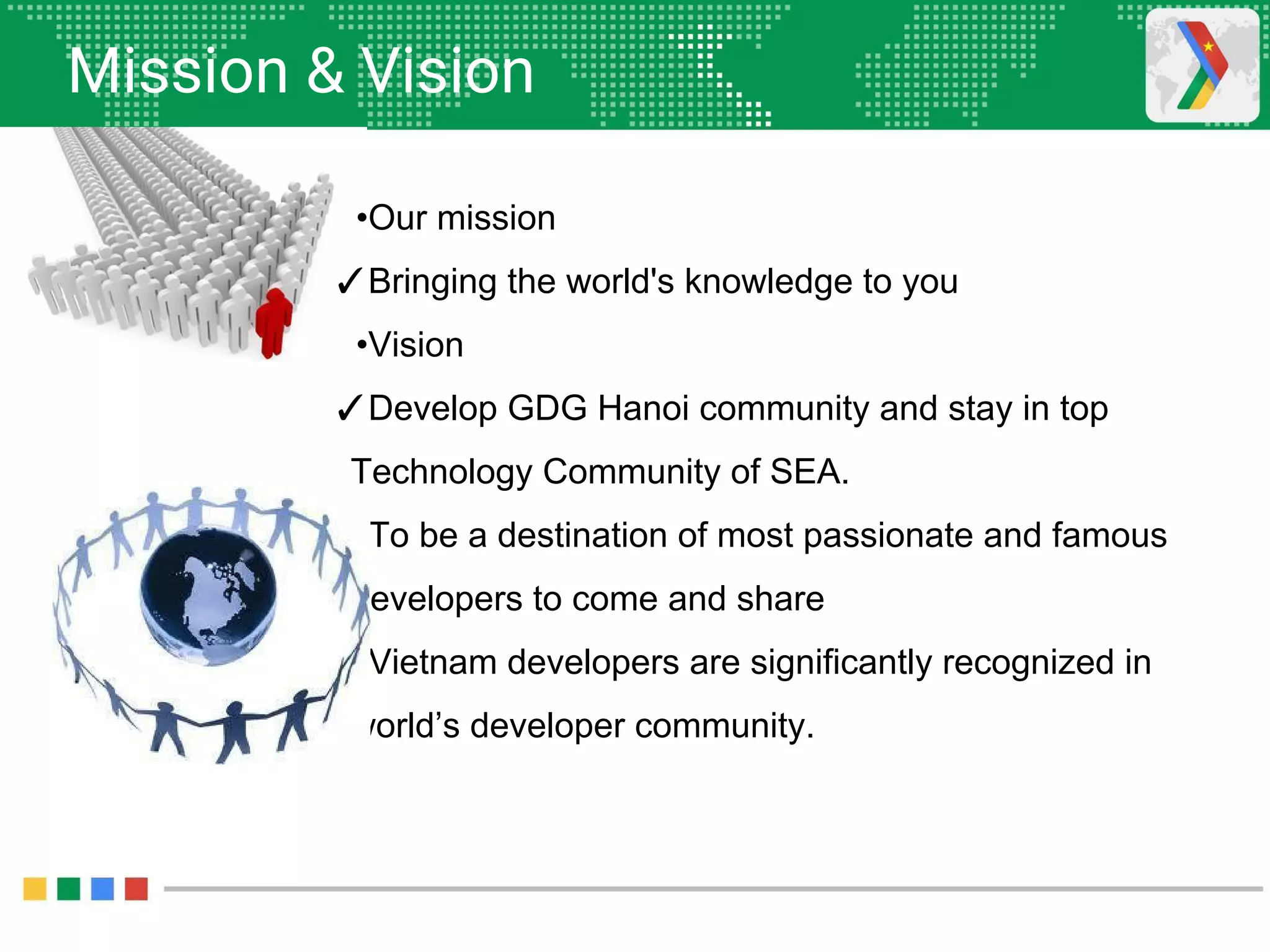 Mission & Vision
•Our mission
✓Bringing the world's knowledge to you
•Vision
✓Develop GDG Hanoi community and stay in top
Technology Community of SEA.
✓To be a destination of most passionate and famous
developers to come and share
✓Vietnam developers are significantly recognized in
world’s developer community.
 