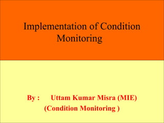 Implementation of Condition
Monitoring
By : Uttam Kumar Misra (MIE)
(Condition Monitoring )
 