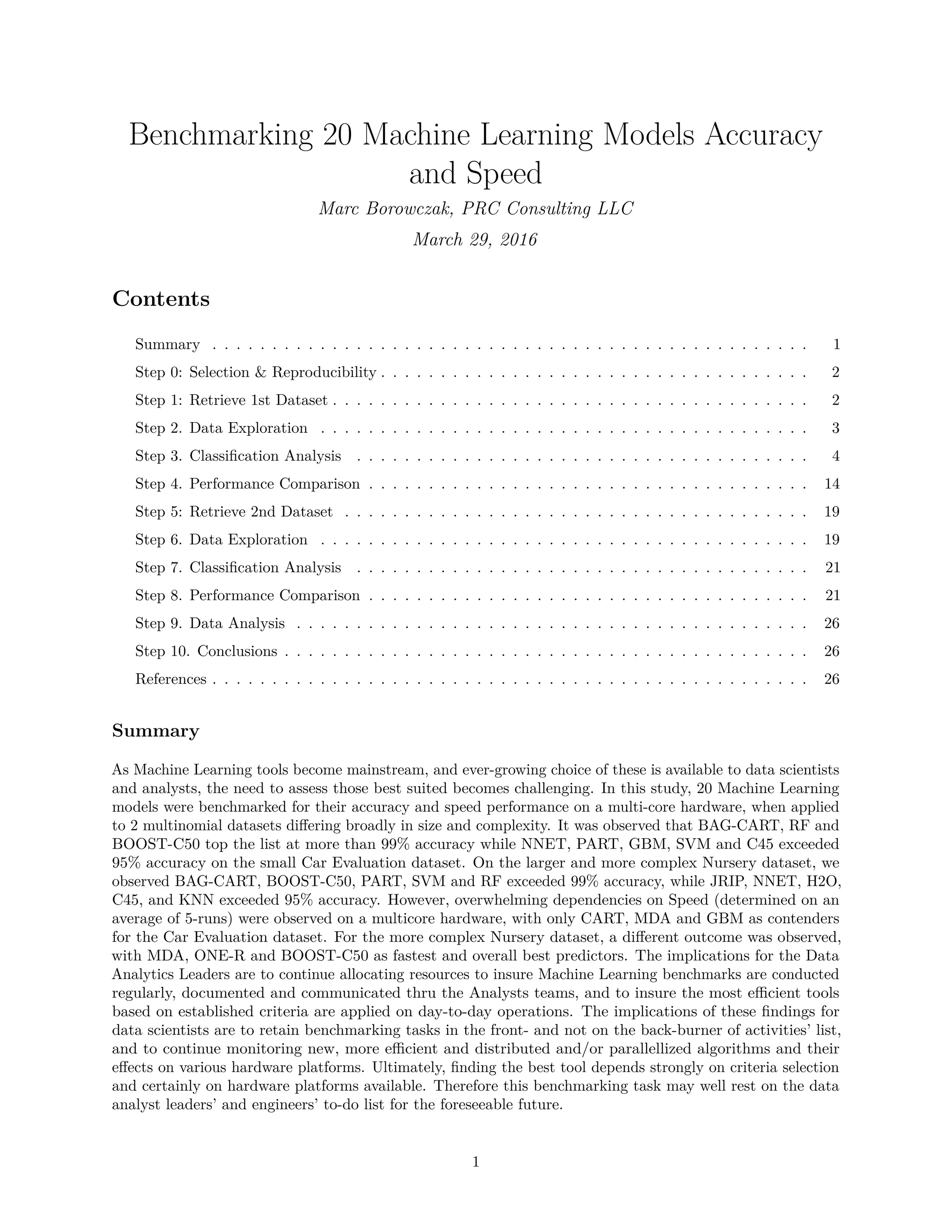Benchmarking 20 Machine Learning Models Accuracy
and Speed
Marc Borowczak, PRC Consulting LLC
March 29, 2016
Contents
Summary . . . . . . . . . . . . . . . . . . . . . . . . . . . . . . . . . . . . . . . . . . . . . . . . . . 1
Step 0: Selection & Reproducibility . . . . . . . . . . . . . . . . . . . . . . . . . . . . . . . . . . . . 2
Step 1: Retrieve 1st Dataset . . . . . . . . . . . . . . . . . . . . . . . . . . . . . . . . . . . . . . . . 2
Step 2. Data Exploration . . . . . . . . . . . . . . . . . . . . . . . . . . . . . . . . . . . . . . . . . 3
Step 3. Classiﬁcation Analysis . . . . . . . . . . . . . . . . . . . . . . . . . . . . . . . . . . . . . . 4
Step 4. Performance Comparison . . . . . . . . . . . . . . . . . . . . . . . . . . . . . . . . . . . . . 14
Step 5: Retrieve 2nd Dataset . . . . . . . . . . . . . . . . . . . . . . . . . . . . . . . . . . . . . . . 19
Step 6. Data Exploration . . . . . . . . . . . . . . . . . . . . . . . . . . . . . . . . . . . . . . . . . 19
Step 7. Classiﬁcation Analysis . . . . . . . . . . . . . . . . . . . . . . . . . . . . . . . . . . . . . . 21
Step 8. Performance Comparison . . . . . . . . . . . . . . . . . . . . . . . . . . . . . . . . . . . . . 21
Step 9. Data Analysis . . . . . . . . . . . . . . . . . . . . . . . . . . . . . . . . . . . . . . . . . . . 26
Step 10. Conclusions . . . . . . . . . . . . . . . . . . . . . . . . . . . . . . . . . . . . . . . . . . . . 26
References . . . . . . . . . . . . . . . . . . . . . . . . . . . . . . . . . . . . . . . . . . . . . . . . . . 26
Summary
As Machine Learning tools become mainstream, and ever-growing choice of these is available to data scientists
and analysts, the need to assess those best suited becomes challenging. In this study, 20 Machine Learning
models were benchmarked for their accuracy and speed performance on a multi-core hardware, when applied
to 2 multinomial datasets diﬀering broadly in size and complexity. It was observed that BAG-CART, RF and
BOOST-C50 top the list at more than 99% accuracy while NNET, PART, GBM, SVM and C45 exceeded
95% accuracy on the small Car Evaluation dataset. On the larger and more complex Nursery dataset, we
observed BAG-CART, BOOST-C50, PART, SVM and RF exceeded 99% accuracy, while JRIP, NNET, H2O,
C45, and KNN exceeded 95% accuracy. However, overwhelming dependencies on Speed (determined on an
average of 5-runs) were observed on a multicore hardware, with only CART, MDA and GBM as contenders
for the Car Evaluation dataset. For the more complex Nursery dataset, a diﬀerent outcome was observed,
with MDA, ONE-R and BOOST-C50 as fastest and overall best predictors. The implications for the Data
Analytics Leaders are to continue allocating resources to insure Machine Learning benchmarks are conducted
regularly, documented and communicated thru the Analysts teams, and to insure the most eﬃcient tools
based on established criteria are applied on day-to-day operations. The implications of these ﬁndings for
data scientists are to retain benchmarking tasks in the front- and not on the back-burner of activities’ list,
and to continue monitoring new, more eﬃcient and distributed and/or parallellized algorithms and their
eﬀects on various hardware platforms. Ultimately, ﬁnding the best tool depends strongly on criteria selection
and certainly on hardware platforms available. Therefore this benchmarking task may well rest on the data
analyst leaders’ and engineers’ to-do list for the foreseeable future.
1
 