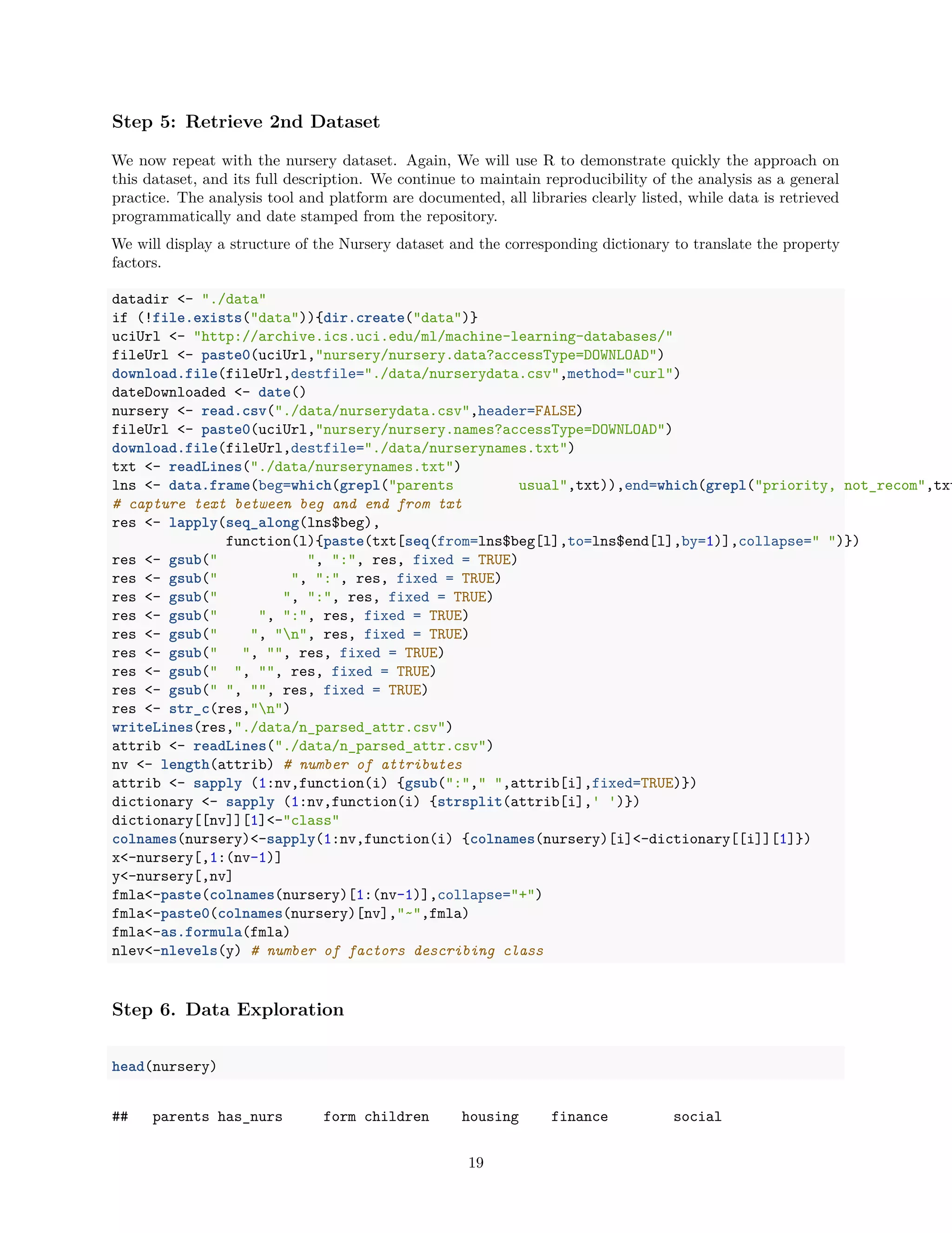 Step 5: Retrieve 2nd Dataset
We now repeat with the nursery dataset. Again, We will use R to demonstrate quickly the approach on
this dataset, and its full description. We continue to maintain reproducibility of the analysis as a general
practice. The analysis tool and platform are documented, all libraries clearly listed, while data is retrieved
programmatically and date stamped from the repository.
We will display a structure of the Nursery dataset and the corresponding dictionary to translate the property
factors.
datadir <- "./data"
if (!file.exists("data")){dir.create("data")}
uciUrl <- "http://archive.ics.uci.edu/ml/machine-learning-databases/"
fileUrl <- paste0(uciUrl,"nursery/nursery.data?accessType=DOWNLOAD")
download.file(fileUrl,destfile="./data/nurserydata.csv",method="curl")
dateDownloaded <- date()
nursery <- read.csv("./data/nurserydata.csv",header=FALSE)
fileUrl <- paste0(uciUrl,"nursery/nursery.names?accessType=DOWNLOAD")
download.file(fileUrl,destfile="./data/nurserynames.txt")
txt <- readLines("./data/nurserynames.txt")
lns <- data.frame(beg=which(grepl("parents usual",txt)),end=which(grepl("priority, not_recom",txt
# capture text between beg and end from txt
res <- lapply(seq_along(lns$beg),
function(l){paste(txt[seq(from=lns$beg[l],to=lns$end[l],by=1)],collapse=" ")})
res <- gsub(" ", ":", res, fixed = TRUE)
res <- gsub(" ", ":", res, fixed = TRUE)
res <- gsub(" ", ":", res, fixed = TRUE)
res <- gsub(" ", ":", res, fixed = TRUE)
res <- gsub(" ", "n", res, fixed = TRUE)
res <- gsub(" ", "", res, fixed = TRUE)
res <- gsub(" ", "", res, fixed = TRUE)
res <- gsub(" ", "", res, fixed = TRUE)
res <- str_c(res,"n")
writeLines(res,"./data/n_parsed_attr.csv")
attrib <- readLines("./data/n_parsed_attr.csv")
nv <- length(attrib) # number of attributes
attrib <- sapply (1:nv,function(i) {gsub(":"," ",attrib[i],fixed=TRUE)})
dictionary <- sapply (1:nv,function(i) {strsplit(attrib[i],' ')})
dictionary[[nv]][1]<-"class"
colnames(nursery)<-sapply(1:nv,function(i) {colnames(nursery)[i]<-dictionary[[i]][1]})
x<-nursery[,1:(nv-1)]
y<-nursery[,nv]
fmla<-paste(colnames(nursery)[1:(nv-1)],collapse="+")
fmla<-paste0(colnames(nursery)[nv],"~",fmla)
fmla<-as.formula(fmla)
nlev<-nlevels(y) # number of factors describing class
Step 6. Data Exploration
head(nursery)
## parents has_nurs form children housing finance social
19
 