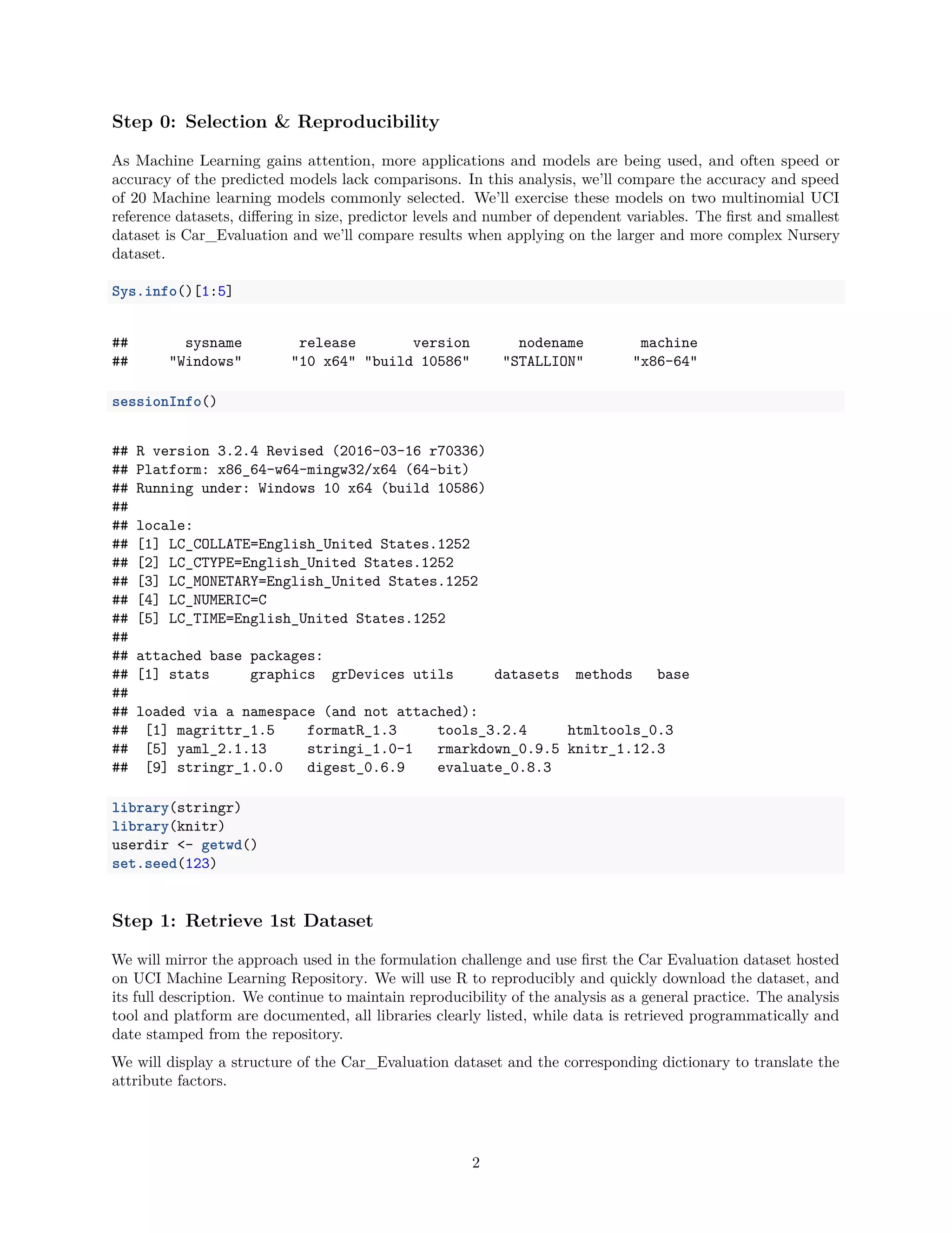 Step 0: Selection & Reproducibility
As Machine Learning gains attention, more applications and models are being used, and often speed or
accuracy of the predicted models lack comparisons. In this analysis, we’ll compare the accuracy and speed
of 20 Machine learning models commonly selected. We’ll exercise these models on two multinomial UCI
reference datasets, diﬀering in size, predictor levels and number of dependent variables. The ﬁrst and smallest
dataset is Car_Evaluation and we’ll compare results when applying on the larger and more complex Nursery
dataset.
Sys.info()[1:5]
## sysname release version nodename machine
## "Windows" "10 x64" "build 10586" "STALLION" "x86-64"
sessionInfo()
## R version 3.2.4 Revised (2016-03-16 r70336)
## Platform: x86_64-w64-mingw32/x64 (64-bit)
## Running under: Windows 10 x64 (build 10586)
##
## locale:
## [1] LC_COLLATE=English_United States.1252
## [2] LC_CTYPE=English_United States.1252
## [3] LC_MONETARY=English_United States.1252
## [4] LC_NUMERIC=C
## [5] LC_TIME=English_United States.1252
##
## attached base packages:
## [1] stats graphics grDevices utils datasets methods base
##
## loaded via a namespace (and not attached):
## [1] magrittr_1.5 formatR_1.3 tools_3.2.4 htmltools_0.3
## [5] yaml_2.1.13 stringi_1.0-1 rmarkdown_0.9.5 knitr_1.12.3
## [9] stringr_1.0.0 digest_0.6.9 evaluate_0.8.3
library(stringr)
library(knitr)
userdir <- getwd()
set.seed(123)
Step 1: Retrieve 1st Dataset
We will mirror the approach used in the formulation challenge and use ﬁrst the Car Evaluation dataset hosted
on UCI Machine Learning Repository. We will use R to reproducibly and quickly download the dataset, and
its full description. We continue to maintain reproducibility of the analysis as a general practice. The analysis
tool and platform are documented, all libraries clearly listed, while data is retrieved programmatically and
date stamped from the repository.
We will display a structure of the Car_Evaluation dataset and the corresponding dictionary to translate the
attribute factors.
2
 