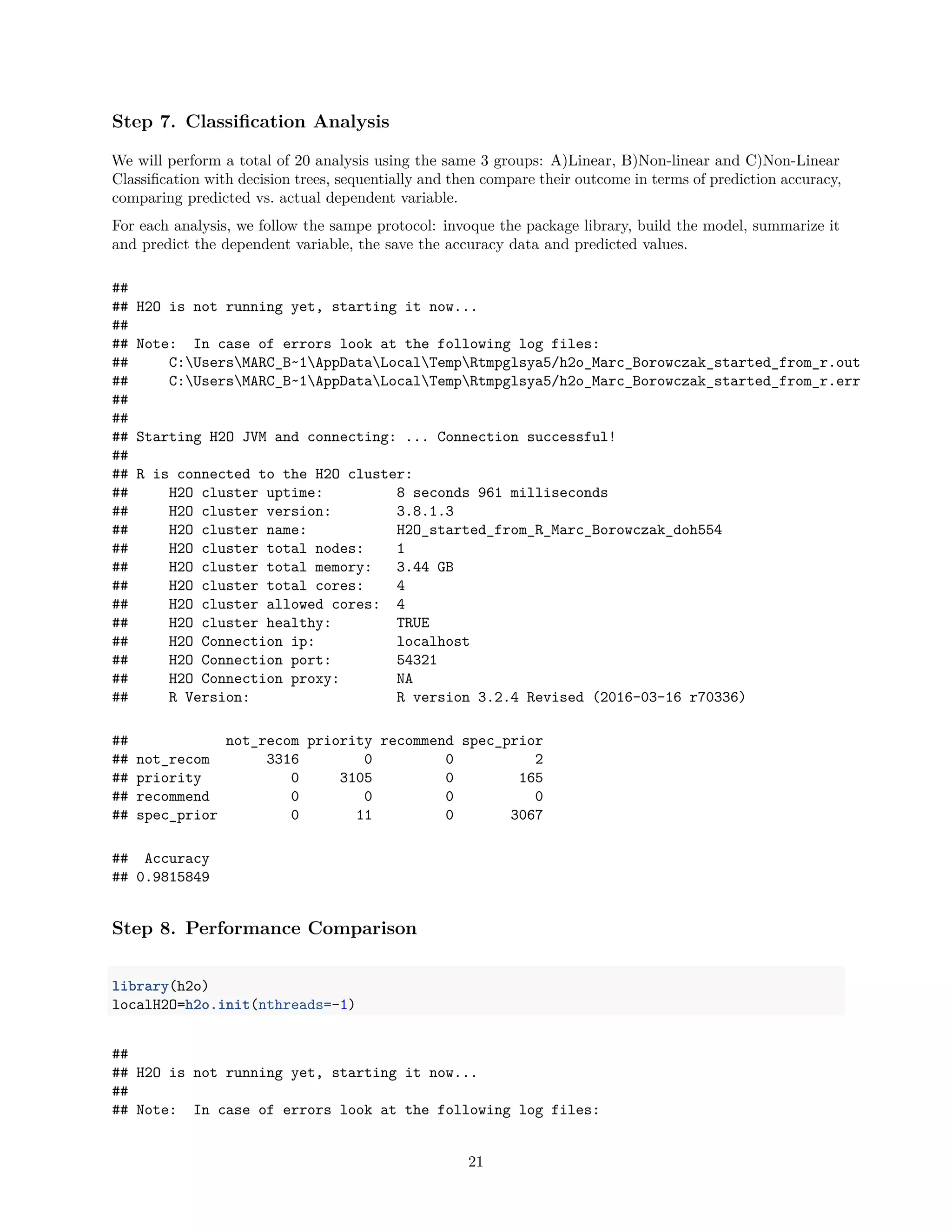 Step 7. Classiﬁcation Analysis
We will perform a total of 20 analysis using the same 3 groups: A)Linear, B)Non-linear and C)Non-Linear
Classiﬁcation with decision trees, sequentially and then compare their outcome in terms of prediction accuracy,
comparing predicted vs. actual dependent variable.
For each analysis, we follow the sampe protocol: invoque the package library, build the model, summarize it
and predict the dependent variable, the save the accuracy data and predicted values.
##
## H2O is not running yet, starting it now...
##
## Note: In case of errors look at the following log files:
## C:UsersMARC_B~1AppDataLocalTempRtmpglsya5/h2o_Marc_Borowczak_started_from_r.out
## C:UsersMARC_B~1AppDataLocalTempRtmpglsya5/h2o_Marc_Borowczak_started_from_r.err
##
##
## Starting H2O JVM and connecting: ... Connection successful!
##
## R is connected to the H2O cluster:
## H2O cluster uptime: 8 seconds 961 milliseconds
## H2O cluster version: 3.8.1.3
## H2O cluster name: H2O_started_from_R_Marc_Borowczak_doh554
## H2O cluster total nodes: 1
## H2O cluster total memory: 3.44 GB
## H2O cluster total cores: 4
## H2O cluster allowed cores: 4
## H2O cluster healthy: TRUE
## H2O Connection ip: localhost
## H2O Connection port: 54321
## H2O Connection proxy: NA
## R Version: R version 3.2.4 Revised (2016-03-16 r70336)
## not_recom priority recommend spec_prior
## not_recom 3316 0 0 2
## priority 0 3105 0 165
## recommend 0 0 0 0
## spec_prior 0 11 0 3067
## Accuracy
## 0.9815849
Step 8. Performance Comparison
library(h2o)
localH2O=h2o.init(nthreads=-1)
##
## H2O is not running yet, starting it now...
##
## Note: In case of errors look at the following log files:
21
 