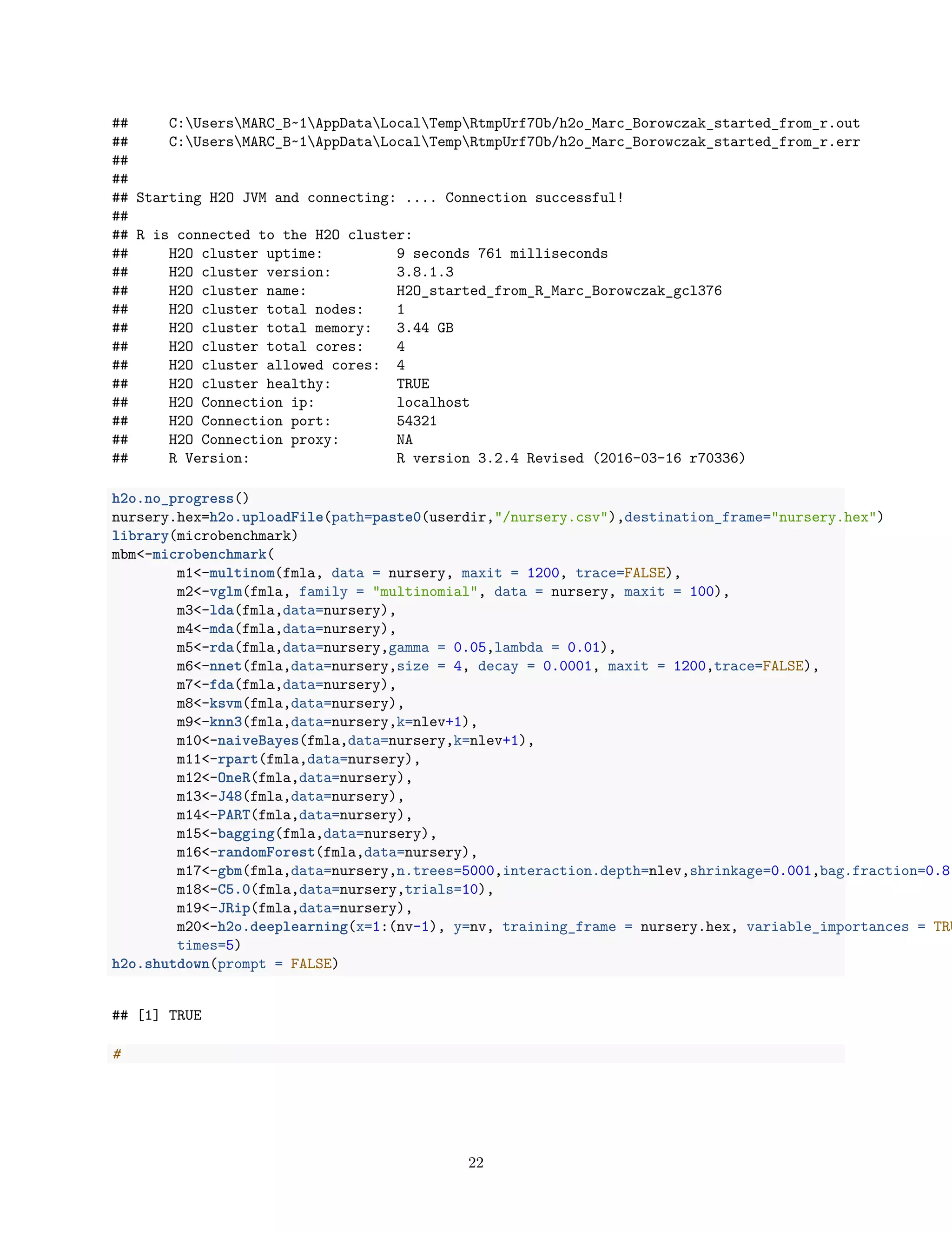 ## C:UsersMARC_B~1AppDataLocalTempRtmpUrf7Ob/h2o_Marc_Borowczak_started_from_r.out
## C:UsersMARC_B~1AppDataLocalTempRtmpUrf7Ob/h2o_Marc_Borowczak_started_from_r.err
##
##
## Starting H2O JVM and connecting: .... Connection successful!
##
## R is connected to the H2O cluster:
## H2O cluster uptime: 9 seconds 761 milliseconds
## H2O cluster version: 3.8.1.3
## H2O cluster name: H2O_started_from_R_Marc_Borowczak_gcl376
## H2O cluster total nodes: 1
## H2O cluster total memory: 3.44 GB
## H2O cluster total cores: 4
## H2O cluster allowed cores: 4
## H2O cluster healthy: TRUE
## H2O Connection ip: localhost
## H2O Connection port: 54321
## H2O Connection proxy: NA
## R Version: R version 3.2.4 Revised (2016-03-16 r70336)
h2o.no_progress()
nursery.hex=h2o.uploadFile(path=paste0(userdir,"/nursery.csv"),destination_frame="nursery.hex")
library(microbenchmark)
mbm<-microbenchmark(
m1<-multinom(fmla, data = nursery, maxit = 1200, trace=FALSE),
m2<-vglm(fmla, family = "multinomial", data = nursery, maxit = 100),
m3<-lda(fmla,data=nursery),
m4<-mda(fmla,data=nursery),
m5<-rda(fmla,data=nursery,gamma = 0.05,lambda = 0.01),
m6<-nnet(fmla,data=nursery,size = 4, decay = 0.0001, maxit = 1200,trace=FALSE),
m7<-fda(fmla,data=nursery),
m8<-ksvm(fmla,data=nursery),
m9<-knn3(fmla,data=nursery,k=nlev+1),
m10<-naiveBayes(fmla,data=nursery,k=nlev+1),
m11<-rpart(fmla,data=nursery),
m12<-OneR(fmla,data=nursery),
m13<-J48(fmla,data=nursery),
m14<-PART(fmla,data=nursery),
m15<-bagging(fmla,data=nursery),
m16<-randomForest(fmla,data=nursery),
m17<-gbm(fmla,data=nursery,n.trees=5000,interaction.depth=nlev,shrinkage=0.001,bag.fraction=0.8,
m18<-C5.0(fmla,data=nursery,trials=10),
m19<-JRip(fmla,data=nursery),
m20<-h2o.deeplearning(x=1:(nv-1), y=nv, training_frame = nursery.hex, variable_importances = TRU
times=5)
h2o.shutdown(prompt = FALSE)
## [1] TRUE
#
22
 