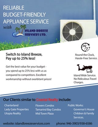 RELIABLE
BUDGET-FRIENDLY
APPLIANCE SERVICE
with
phone: 946-3903/938-6586
Round the Clock,
Hassle-Free Service.
IslandWide Service.
No RidiculousTravel
Charges.
Switch to Island Breeze,
Pay up to 25% less!
Get the best value for your budget -
you spend up to 25% less with us as
compared to competitors. Excellent
workmanship without exorbitant prices!
Our Clients similar to Coastal Realty include:
Charterland
Lady Gate Properties
Utopia Reality
Flowers Condos
Tamarind Bay Condos
Mid Town Plaza
Public Works:
Governor’s House
Children & Family
Services.
website: islandbreezeservices.com
island breeze
services ltd.
 