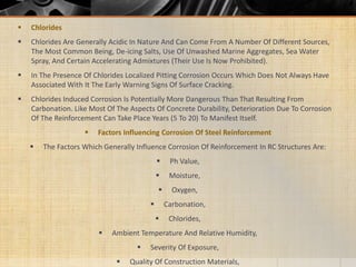  Chlorides
 Chlorides Are Generally Acidic In Nature And Can Come From A Number Of Different Sources,
The Most Common Being, De-icing Salts, Use Of Unwashed Marine Aggregates, Sea Water
Spray, And Certain Accelerating Admixtures (Their Use Is Now Prohibited).
 In The Presence Of Chlorides Localized Pitting Corrosion Occurs Which Does Not Always Have
Associated With It The Early Warning Signs Of Surface Cracking.
 Chlorides Induced Corrosion Is Potentially More Dangerous Than That Resulting From
Carbonation. Like Most Of The Aspects Of Concrete Durability, Deterioration Due To Corrosion
Of The Reinforcement Can Take Place Years (5 To 20) To Manifest Itself.
 Factors Influencing Corrosion Of Steel Reinforcement
 The Factors Which Generally Influence Corrosion Of Reinforcement In RC Structures Are:
 Ph Value,
 Moisture,
 Oxygen,
 Carbonation,
 Chlorides,
 Ambient Temperature And Relative Humidity,
 Severity Of Exposure,
 Quality Of Construction Materials,
 