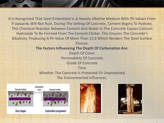 It Is Recognized That Steel Embedded In A Heavily Alkaline Medium With Ph Values From
9 Upwards Will Not Rust. During The Setting Of Concrete, Cement Begins To Hydrate,
This Chemical Reaction Between Cement And Water In The Concrete Causes Calcium
Hydroxide To Be Formed From The Cement Clinker. This Ensures The Concrete’s
Alkalinity, Producing A Ph Value Of More Than 12.6 Which Renders The Steel Surface
Passive.
The Factors Influencing The Depth Of Carbonation Are:
Depth Of Cover
Permeability Of Concrete
Grade Of Concrete
Time
Whether The Concrete Is Protected Or Unprotected
The Environmental Influences.
 