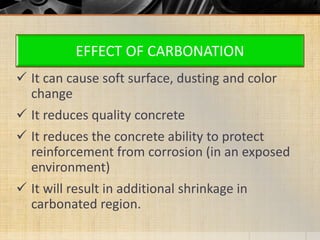 EFFECT OF CARBONATION
 It can cause soft surface, dusting and color
change
 It reduces quality concrete
 It reduces the concrete ability to protect
reinforcement from corrosion (in an exposed
environment)
 It will result in additional shrinkage in
carbonated region.
 