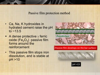 • Ca, Na, K hydroxides in
hydrated cement raise the pH
to ~13.5
 A dense protective  ferric
oxide (Fe2O3) passive film
forms around the
reinforcement
• This passive film stops iron
dissolution, and is stable at
pH >10
Passive film develops on the bar surface
pH >13
Passive film protection method
 
