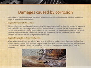  The process of corrosion, once set off, results in deterioration and distress of the RC member. The various
stages of destruction are as follows:
 Stage 1: Formation of white patches
 If the reinforcement is embedded in a concrete which is pervious enough to allow the passage of water and
carbon dioxide then carbonation advances from surface to interior concrete. Carbon dioxide reacts with
calcium hydroxide in the cement paste to form calcium carbonate. The free movement of water carries the
unstable calcium carbonates towards the surface and forms white patches. The white patches at the
concrete surface indicates the occurrence of carbonation.
 Stage 2: Brown patches along reinforcement
 When reinforcement starts corroding, a layer of ferric oxide is formed on the reinforcement surface. This
brown product resulting from corrosion may permeate along with moisture to the concrete surface without
cracking of the concrete. Usually it accompanies cracking or cracking of the concrete occurs shortly
thereafter.
Damages caused by corrosion
 