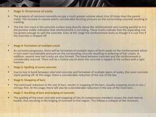  Stage 3: Occurrence of cracks
 The products of corrosion normally occupy a much greater volume about 6 to 10 times than the parent
metal. The increase in volume exerts considerable bursting pressure on the surrounding concrete resulting in
cracking.
 The hair line crack in the concrete surface lying directly above the reinforcement and running parallel to it is
the positive visible indication that reinforcement is corroding. These cracks indicate that the expanding rust
has grown enough to split the concrete. Even at this stage the reinforcement looks as though it is rust free if
the concrete is chipped off.
 Stage 4: Formation of multiple cracks
 As corrosion progresses, there will be formation of multiple layers of ferric oxide on the reinforcement which
in turn exert considerable pressure on the surrounding concrete resulting in widening of hair cracks. In
addition, several new hair cracks are also formed. The bond between concrete and the reinforcement is
considerably reduced. There will be a hollow sound when the concrete is tapped at the surface with a light
hammer.
 Stage 5: Spalling of cover concrete
 Due to loss in bond between steel and concrete and formation of multiple layers of scales, the cover concrete
starts peeling off. At this stage, there is considerable reduction of the size of the bar.
 Stage 6: Snapping of bars
 The continued reduction in the size of bars, results in snapping of the bars. Usually snapping occurs in ties /
stirrups first. At this stage, there will also be a considerable reduction in the size of the main bars.
 Stage 7: Buckling of bars and bulging of concrete
 The spalling of the cover concrete and snapping of ties (in compression member) causes the main bars to
buckle, thus resulting in the bulging of concrete in that region. This follows a collapse of the structure.
 