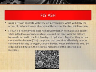 FLY ASH
 using a Fly Ash concrete with very low permeability, which will delay the
arrival of carbonation and chlorides at the level of the steel reinforcement.
 Fly Ash is a finely divided silica rich powder that, in itself, gives no benefit
when added to a concrete mixture, unless it can react with the calcium
hydroxide formed in the first few days of hydration. Together they form a
calcium silica hydrate (CSH) compound that over time effectively reduces
concrete diffusivity to oxygen, carbon dioxide, water and chloride ions. By
reducing ion diffusion, the electrical resistance of the concrete also
increases
 