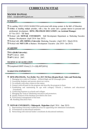 CURRICULUM-VITAE
MANOJ BANSAL
EMail: - manojbansal865@gmail.com Contact: 09899993211
SUMMARY
 An aspiring EDUCATION MARKETING professional with strong acumen in the field of Education.
 Abilities in handling multiple priorities, with a bias for action and a genuine interest in personal and
professional development. IIFM ( PRATHAM EDUCATION ) as Assistant Manager
(1st Nov 2015 – Till Date)
 Worked with MEWAR UNIVERSITY Skill Development Department as Marketing Executive
Business Development (April 2014- June 2015)
 Worked with APG SHIMLA University Marketing Executive (April 2013 - March 2014)
 Worked with NIIT LTD as Business Development Executive (Jan 2010 - Jan 2013)
ACADEMIC
 B A (Delhi University).
 12th C.B.S.E. 2009.
 10th C.B.S.E 2007.
TECHNICAL QUALIFICATION
 Completed GNIIT 4 Sem.( C, C++,SQL,NET,JAVA,)
MARKETING EXPERIENCE
 IIFM (PRATHAM), New Delhi ( Nov 2015 Till Date )Region Head - Sales and Marketing
1. Managing two centre of Pratham – @ Karol Bagh and @ Connaught place.
2. Counseling Students and parents about our course.
3. Co-ordinate with other centers in the region.
4. Connect with all leads for the program and describe the program to them
5. Establishing and maintaining tie ups with colleges/ Schools / institutes and educational
Consultants.
6. Conducting Seminars in schools and colleges.
7. Managing the Team of Marketing executives and promotors.
8. Quality Analysis of the Database provided to the team
9. Performance management of the team
10. Handling Education Fairs.
 MEWAR UNIVERSITY, Chittorgarh, Rajasthan (April 2014 – June 2015)
1. Representing University in different areas for appointing new Admission Consultants.
22.. Presentations in educational institutes.
33.. Networking with external bodies’ consultants & educational institutes.
 