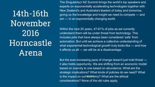 The SingularityU NZ Summit brings the world’s top speakers and
experts on exponentially accelerating technologies together with
New Zealand's and Australia's leaders of today and tomorrow,
giving us the knowledge and insight we need to compete — and
win — in an exponentially changing world.
Within the next 20 years, 47-81% of jobs as we currently
understand them will be under threat from technology. This
includes jobs that have always been considered ‘safe’ from
automation. But until we achieve a collective understanding of
what exponential technological growth truly looks like — and how
it affects us all — we will be at a disadvantage.
But the ever-increasing pace of change doesn't just hold threat —
it also holds opportunity. We are shifting from an economic model
based on scarcity to one based on abundance. What are the
strategic implications? What kinds of policies do we need? What
is the impact on our economy? What are the ethical
considerations? None of the old rules apply.
14th-16th
November
2016
Horncastle
Arena
 