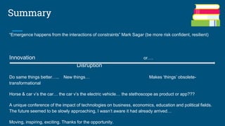Summary
“Emergence happens from the interactions of constraints” Mark Sagar (be more risk confident, resilient)
Innovation or….
Disruption
Do same things better….. New things… Makes ‘things’ obsolete-
transformational
Horse & car v’s the car… the car v’s the electric vehicle… the stethoscope as product or app???
A unique conference of the impact of technologies on business, economics, education and political fields.
The future seemed to be slowly approaching, I wasn’t aware it had already arrived…
Moving, inspiring, exciting. Thanks for the opportunity.
 