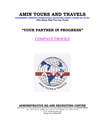AMIN TOURS AND TRAVELS
GOVERNMENT APPROVED INTERNATIONAL RECRUITING AGENCY LICENSE NO. RL-981
(The Name That You Can Trust)
“YOUR PARTNER IN PROGRESS”
COMPANY PROFILE
ADMINISTRATIVE HQ AND RECRUITING CENTRE
HOUSE NO. 01 2nd
floor, ROAD NO.04, SECTOR 3 01, UTTARA MODEL TOWN, DHAKA-1230, BANGLADESH
TEL: +880 2 7913731, MOBILE: 0171 3041131, 0171 5670004, FAX: +880 2 7913736
E-mail: amintours@yahoo.com
Skype: m.a.rahman.bd
 