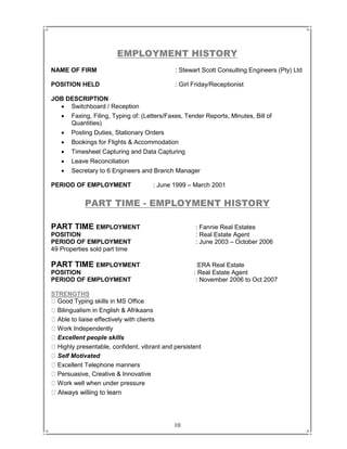 10
EMPLOYMENT HISTORY
NAME OF FIRM : Stewart Scott Consulting Engineers (Pty) Ltd
POSITION HELD : Girl Friday/Receptionist
JOB DESCRIPTION
 Switchboard / Reception
 Faxing, Filing, Typing of: (Letters/Faxes, Tender Reports, Minutes, Bill of
Quantities)
 Posting Duties, Stationary Orders
 Bookings for Flights & Accommodation
 Timesheet Capturing and Data Capturing
 Leave Reconciliation
 Secretary to 6 Engineers and Branch Manager
PERIOD OF EMPLOYMENT : June 1999 – March 2001
PART TIME - EMPLOYMENT HISTORY
PART TIME EMPLOYMENT : Fannie Real Estates
POSITION : Real Estate Agent
PERIOD OF EMPLOYMENT : June 2003 – October 2006
49 Properties sold part time
PART TIME EMPLOYMENT :ERA Real Estate
POSITION : Real Estate Agent
PERIOD OF EMPLOYMENT : November 2006 to Oct 2007
STRENGTHS
Good Typing skills in MS Office
Bilingualism in English & Afrikaans
Able to liaise effectively with clients
Work Independently
Excellent people skills
Highly presentable, confident, vibrant and persistent
Self Motivated
Excellent Telephone manners
Persuasive, Creative & Innovative
Work well when under pressure
Always willing to learn
 