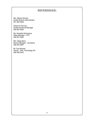 11
REFERENCES:
Mrs. Marisa Schultz
Ecolab Branch Administrator
041-365 2084
Wayne O Gorman
Ecolab Divisional Manager
083 657 0853
Ms. Nicolette Wolmarans
Sales Manager – RTT
082 857 5945
Mrs. Margi Barry
Branch Manager – Euroberry
082 562 0987
Mr. Dup Bouwer
Owner – HHL Technology SA
082 566 0523
 