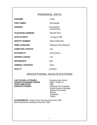 2
PERSONAL DATA
SURNAME : Truter
FIRST NAMES : Illze Natallie
ADDRESS : 36 Oudewerf
Gordons Bay
TELEPHONE NUMBERS : 060 997 2919
DATE OF BIRTH : 14 August 1980
IDENTITY NUMBER : 8008 140254 082
HOME LANGUAGE : Afrikaans (Fully Bilingual)
COMPUTER LITERATE : Yes
NATIONALITY : South African
DRIVERS LICENCE : Yes
DEPENDANTS : One
CRIMINAL OFFENCES : None
HEALTH : Excellent
EDUCATIONAL QUALIFICATIONS
LAST SCHOOL ATTENDED : Framesby High School
HIGHEST STANDARD PASSED : Matric / Grade 12
YEAR COMPLETED : 1998
SUBJECTS PASSED : Afrikaans First Language
English Second Language
Business Economics
Biology
Geography
Typing
ACHIEVEMENTS : Subject Prize: Business Economics 1996
Best Achievement: Business Economics 1998
 