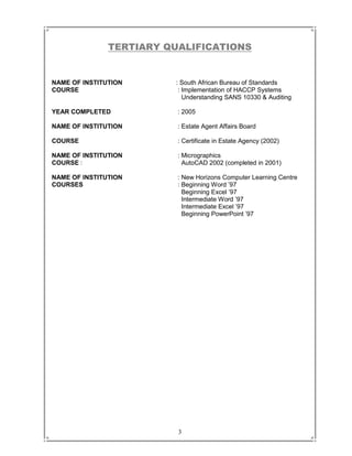 3
TERTIARY QUALIFICATIONS
NAME OF INSTITUTION : South African Bureau of Standards
COURSE : Implementation of HACCP Systems
Understanding SANS 10330 & Auditing
YEAR COMPLETED : 2005
NAME OF INSTITUTION : Estate Agent Affairs Board
COURSE : Certificate in Estate Agency (2002)
NAME OF INSTITUTION : Micrographics
COURSE : AutoCAD 2002 (completed in 2001)
NAME OF INSTITUTION : New Horizons Computer Learning Centre
COURSES : Beginning Word ’97
Beginning Excel ’97
Intermediate Word ’97
Intermediate Excel ’97
Beginning PowerPoint ’97
 