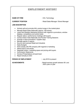 4
EMPLOYMENT HISTORY
NAME OF FIRM : HHL Technology
CURRENT POSITION : Retail Sales Manager / Brand Manager
JOB DESCRIPTION
 Actively sell and promote HHL product range in the market place
 Manage Retail Sales Nationally (approx. 300 stores)
 Liaise with Retailers Marketing divisions with regards to promotions, window
displays, competitions and social media
 Regular status / performance meetings with buyers
 Conduct Store Visits Nationally and Provide Training Sessions
 Arrange in store promotions / supplier days
 Manage agents in regions
 Source new business Retail and Industrial.
 Sales Budgets
 Work closely with PR company with regards to marketing
 Attend expo’s and shows
 Negotiate orders / marketing space and pricing with buyers
 Commission Statements
 Conduct Presentations at board level
 Report directly to CEO
PERIOD OF EMPLOYMENT : July 2015 to present
ACHIEVEMENTS : Retail business growth between 90- and
240% year on year
 