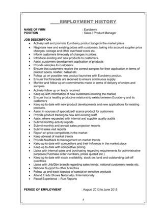 5
EMPLOYMENT HISTORY
NAME OF FIRM : Euroberry
POSITION : Sales / Product Manager
JOB DESCRIPTION
 Actively sell and promote Euroberry product range in the market place
 Negotiate new and existing prices with customers, taking into account supplier price
changes, storage and other overhead costs etc.
 Inform customers timeously of changes in prices.
 Introduce existing and new products to customers.
 Assist customers development application of products
 Provide samples to customers.
 Ensure that customers receive the correct samples for their application in terms of
product specs, kosher, halaal etc.
 Follow up on possible new product launches with Euroberry product.
 Ensure that forecasts are received to ensure continuous supply.
 Monitor and follow up on commitments made in terms of delivery of orders and
samples.
 Actively follow up on leads received
 Keep up with information of new customers entering the market
 Ensure that a healthy productive relationship exists between Euroberry and its
customers
 Keep up to date with new product developments and new applications for existing
products.
 Assist in sources of specialized/ scarce product for customers
 Provide product training to new and existing staff
 Assist where requested with internal and supplier quality audits
 Submit monthly activity reports
 Submit monthly and annual sales projection reports
 Submit sales visit reports
 Report on price competitors in the market
 Keep abreast of market trends
 Provide feedback to management on market trends
 Keep up to date with competitors and their influence in the market place
 Keep up to date with competitive pricing
 Liaise with internal sales and purchasing regarding requirements for administrative
purposes(Purchase order numbers, prices quoted etc.)
 Keep up to date with stock availability, stock on hand and outstanding call-off
quantities
 Liaise with Jhb/Dbn branch regarding sales trends, national customers needs etc.
 National Support to other branches
 Follow up and track logistics of special or sensitive products
 Attend Trade Shows Nationally / Internationally
 Pastel Experience – Run Reports
PERIOD OF EMPLOYMENT : August 2013 to June 2015
 