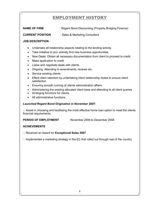 8
EMPLOYMENT HISTORY
NAME OF FIRM : Regent Bond Discounting (Property Bridging Finance)
CURRENT POSITION : Sales & Marketing Consultant
JOB DESCRIPTION
 Undertake all relationship aspects relating to the lending activity.
 Take initiative to pro- actively find new business opportunities.
 New Deals: Obtain all necessary documentation from client to proceed to credit
 Make application to credit
 Liaise and negotiate deals with clients
 Ongoing: Attending to amendments, reviews etc.
 Service existing clients
 Effect client retention by undertaking client relationship duties to ensure client
satisfaction
 Ensuring smooth running of clients administration affairs
 Administering the existing allocated client base and attending to all client queries
 Arranging functions for clients
 All administrative functions
Launched Regent Bond Origination in November 2007:
Assist in choosing and facilitating the most effective home loan option to meet the clients
financial requirements.
PERIOD OF EMPLOYMENT : November 2006 to December 2008
ACHIEVEMENTS
Received an Award for Exceptional Sales 2007
Implemented a marketing strategy in the EC that rolled out through rest of the country
 