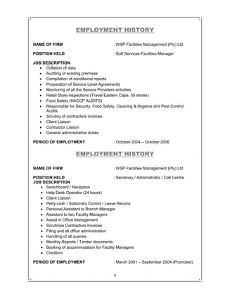 9
EMPLOYMENT HISTORY
NAME OF FIRM : WSP Facilities Management (Pty) Ltd
POSITION HELD : Soft Services Facilities Manager
JOB DESCRIPTION
 Collation of data
 Auditing of existing premises
 Compilation of conditional reports
 Preparation of Service Level Agreements
 Monitoring of all the Service Providers activities
 Retail Store inspections (Travel Eastern Cape, 50 stores)
 Food Safety (HACCP AUDITS)
 Responsible for Security, Food Safety, Cleaning & Hygiene and Pest Control
Audits.
 Scrutiny of contractors invoices
 Client Liaison
 Contractor Liaison
 General administrative duties
PERIOD OF EMPLOYMENT : October 2004 – October 2006
EMPLOYMENT HISTORY
NAME OF FIRM : WSP Facilities Management (Pty) Ltd
POSITION HELD : Secretary / Administrator / Call Centre
JOB DESCRIPTION
 Switchboard / Reception
 Help Desk Operator (24 hours)
 Client Liaison
 Petty-cash / Stationary Control / Leave Recons
 Personal Assistant to Branch Manager
 Assistant to two Facility Managers
 Assist in Office Management
 Scrutinize Contractors Invoices
 Filing and all office administration
 Handling of all queries
 Monthly Reports / Tender documents
 Booking of accommodation for Facility Managers
 Creditors
PERIOD OF EMPLOYMENT : March 2001 – September 2004 (Promoted)
 