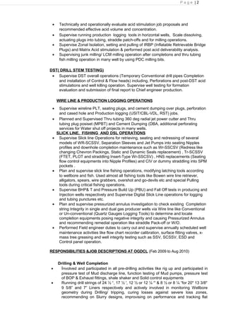 P a g e | 2
• Technically and operationally evaluate acid stimulation job proposals and
recommended effective acid volume and concentration.
• Supervise running production logging tools in horizontal wells, Scale dissolving,
actuating plugs into tubing, straddle patch-offs and for milling operations.
• Supervise Zonal Isolation, setting and pulling of IRBP (Inflatable Retrievable Bridge
Plugs) and Matrix Acid stimulation & performed post acid deliverability analysis.
• Supervising junk milling/ LCM milling operation after completions and thru tubing
fish milling operation in many well by using PDC milling bits.
DST( DRILL STEM TESTING)
• Supervise DST overall operations (Temporary Conventional drill pipes Completion
and installation of Control & Flow heads) including, Perforations and post-DST acid
stimulations and well killing operation. Supervise well testing for formation
evaluation and submission of final report to Chief engineer production.
WIRE LINE & PRODUCTION LOGGING OPERATIONS
• Supervise wireline PLT, seating plugs, and cement dumping over plugs, perforation
and cased hole and Production logging (USIT/CBL-VDL, RST) jobs.
• Planned and Supervised Thru tubing 360 deg radial jet power cutter and Thru
tubing plug posiset (MPBT) and Cement Dumping (DBA, additional perforating
services for Water shut off projects in many wells.
SLICK LINE, FISHING AND DSL OPERATIONS
• Supervise Slick line Operations for retrieving, seating and redressing of several
models of WR-SCSSV, Separation Sleeves and Jet Pumps into seating Nipples
profiles and downhole completion maintenance such as Wr-SSCSV (Redress like
changing Chevron Packings, Static and Dynamic Seals replacement) , Tr-SCSSV
(FTET, PLOT and straddling Insert-Type Wr-SSCSV) , HNS replacements (Seating
flow control equipments into Nipple Profiles) and CIV or dummy straddling into SPM
pockets .
• Plan and supervise slick line fishing operations, modifying latching tools according
to wellbore and fish. Used almost all fishing tools like Bowen wire line retriever,
alligators, spears, wire grabbers, overshot and go-devils etc and special Pulling
tools during critical fishing operations.
• Supervise BHP& T and Pressure Build Up (PBU) and Fall Off tests in producing and
Injection wells respectively and Supervise Digital Slick Line operations for logging
and tubing punctures etc.
• Plan and supervise pressurized annulus investigation to check existing Completion
string Integrity in single and dual gas producer wells via Wire line like Conventional
or Un-conventional (Quartz Gauges Logging Tools) to determine and locate
completion equipments posing negative integrity and causing Pressurized Annulus
and recommending remedial operation like straddle Pack-off or W/O.
• Performed Field engineer duties to carry out and supervise annually scheduled well
maintenance activities like flow chart recorder calibration, surface fitting valves, x-
mass tree greasing and well integrity testing such as SSV, SCSSV, ESD and
Control panel operation.
RESPONSIBILITIES &JOB DESCRIPTIONS AT OGDCL (Feb 2009 to Aug 2010)
Drilling & Well Completion
• Involved and participated in all pre-drilling activities like rig up and participated in
pressure test of Mud discharge line, function testing of Mud pumps, pressure test
of BOP & Exhaust fittings, shale shaker and Solid control equipments
• Running drill strings of 24 ½ “, 17 ½ ', 12 ½ or 12 ¼ “' & 8 ½ or 8 ¼ “for 20" 13 3/8"
9 5/8” and 7” Liners respectively and actively involved in monitoring Wellbore
geometry during Drilling/ tripping, curing losses against severe loss zones,
recommending on Slurry designs, improvising on performance and tracking flat
 