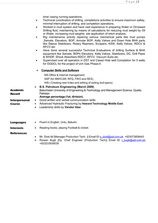 P a g e | 3
time/ casing running operations.
• Technical coordination of drilling, completions activities to ensure maximum safety,
minimal interruption of drilling, and completion operations.
• Worked in mud system and have vast experience in preparing Water or Oil-based
Drilling fluid, maintaining by means of calculations for reducing mud weight by Oil
or Water, increasing mud weights, site application of retort analysis.
• Rig maintenance activity repairing various mechanical parts like mud pumps
,Swivels, Elevators, BOP, Annular BOP, Kelly Valves and Down Hole BHA parts
like Sleeve Stabilizers, Rotary Reamers, Scrapers, KSW, Kelly Valves, RDCV &
RFCV etc
• Have done several successful Technical Evaluations of drilling Surface & BHA
equipment like Swivels, BOPs Elevators, Kelly Valves, Stabilizers, DC, Drill Pipes
& WHDP, Shock Absorbers RDCV, RFCV, Vacuum Subs etc.
• Supervised over all operation in DST and Cased Hole well Completion for 5 wells
for OGDCL for the project of Uch Gas Phase-II.
• Computer Skills and Software
MS Office & Internet management.
SAP (for MWO,SR, RFQ, FWO and SES).
IHS ( Creating new Index and editing of exiting tool specs)
Academic
Record
• B.S. Petroleum Engineering (March 2009)
Baluchistan University of Engineering & Technology and Management Science, Quetta
Pakistan
Average percentage (1st, division).
Interpersonal
Course
• Good written and verbal communication skills
• Advanced Hydraulic Fracturing by Haward Technology Middle East.
• Leadership skills by Vendor Idea
Languages • Fluent in English, Urdu, Balushi.
Interests
References
• Reading books, playing Football & cricket.
• Mr. Dost Ali [Manager Production Tech. )] Email ID s_dost@ppl.com.pk +923073858443
• Rizwan Bugti [Dy. Chief Engineer (Production Tech)] Email ID r_bugti@ppl.com.pk
+923233939039
 