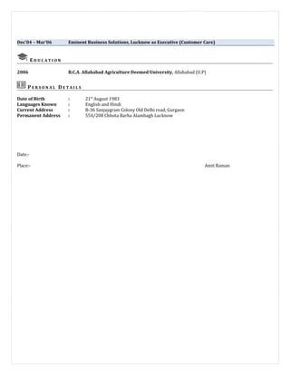 Dec’04 – Mar’06 Eminent Business Solutions, Lucknow as Executive (Customer Care)
E D U C A T I O N
2006 B.C.A. Allahabad Agriculture Deemed University, Allahabad (U.P)
P E R S O N A L D E T A I L S
Date of Birth : 21st
August 1983
Languages Known : English and Hindi
Current Address : B-36 Sanjaygram Colony Old Delhi road, Gurgaon
Permanent Address : 554/208 Chhota Barha Alambagh Lucknow
Date:-
Place:- Amit Raman
 