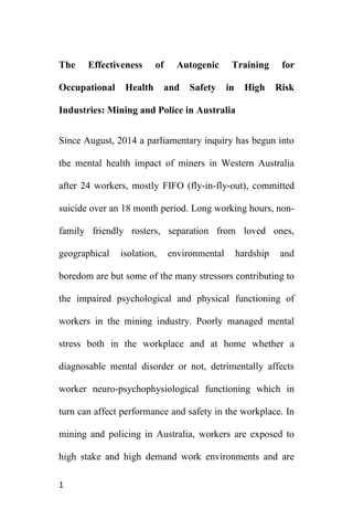 1
The Effectiveness of Autogenic Training for
Occupational Health and Safety in High Risk
Industries: Mining and Police in Australia
Since August, 2014 a parliamentary inquiry has begun into
the mental health impact of miners in Western Australia
after 24 workers, mostly FIFO (fly-in-fly-out), committed
suicide over an 18 month period. Long working hours, non-
family friendly rosters, separation from loved ones,
geographical isolation, environmental hardship and
boredom are but some of the many stressors contributing to
the impaired psychological and physical functioning of
workers in the mining industry. Poorly managed mental
stress both in the workplace and at home whether a
diagnosable mental disorder or not, detrimentally affects
worker neuro-psychophysiological functioning which in
turn can affect performance and safety in the workplace. In
mining and policing in Australia, workers are exposed to
high stake and high demand work environments and are
 