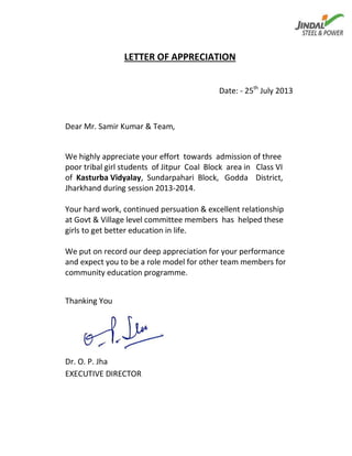 LETTER OF APPRECIATION
Date: - 25th
July 2013
Dear Mr. Samir Kumar & Team,
We highly appreciate your effort towards admission of three
poor tribal girl students of Jitpur Coal Block area in Class VI
of Kasturba Vidyalay, Sundarpahari Block, Godda District,
Jharkhand during session 2013-2014.
Your hard work, continued persuation & excellent relationship
at Govt & Village level committee members has helped these
girls to get better education in life.
We put on record our deep appreciation for your performance
and expect you to be a role model for other team members for
community education programme.
Thanking You
Dr. O. P. Jha
EXECUTIVE DIRECTOR
 