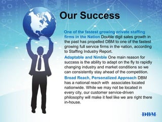 Our Success
One of the fastest growing private staffing
firms in the Nation Double digit sales growth in
the past has propelled DBM to one of the fastest
growing full service firms in the nation, according
to Staffing Industry Report.
Adaptable and Nimble One main reason for
success is the ability to adapt on the fly to rapidly
changing industry and market conditions so we
can consistently stay ahead of the competition.
Broad Reach, Personalized Approach DBM
has a national reach with associates located
nationwide. While we may not be located in
every city, our customer service-driven
philosophy will make it feel like we are right there
in-house.
 