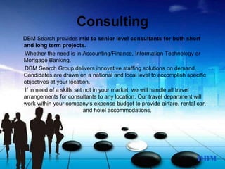 Consulting
DBM Search provides mid to senior level consultants for both short
and long term projects.
Whether the need is in Accounting/Finance, Information Technology or
Mortgage Banking.
DBM Search Group delivers innovative staffing solutions on demand.
Candidates are drawn on a national and local level to accomplish specific
objectives at your location.
If in need of a skills set not in your market, we will handle all travel
arrangements for consultants to any location. Our travel department will
work within your company’s expense budget to provide airfare, rental car,
and hotel accommodations.
 