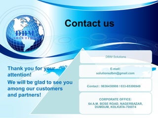 Contact us
DBM Solutions
E-mail:
solutionsdbm@gmail.com
CORPORATE OFFICE:
64 A.M. BOSE ROAD, NAGERBAZAR,
DUMDUM, KOLKATA-700074
Contact : 9836430908 / 033-65306949
Thank you for your
attention!
We will be glad to see you
among our customers
and partners!
S O L U T I O N S
 
