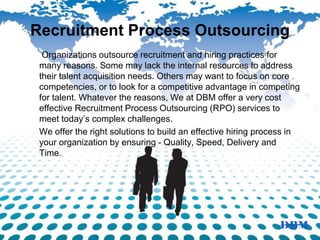 Recruitment Process Outsourcing
Organizations outsource recruitment and hiring practices for
many reasons. Some may lack the internal resources to address
their talent acquisition needs. Others may want to focus on core
competencies, or to look for a competitive advantage in competing
for talent. Whatever the reasons, We at DBM offer a very cost
effective Recruitment Process Outsourcing (RPO) services to
meet today’s complex challenges.
We offer the right solutions to build an effective hiring process in
your organization by ensuring - Quality, Speed, Delivery and
Time.
 
