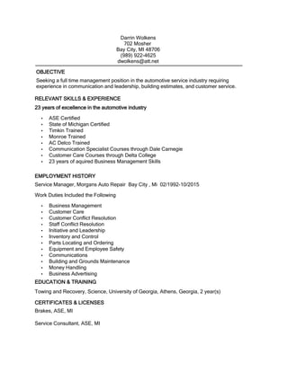 Seeking a full time management position in the automotive service industry requiring
experience in communication and leadership, building estimates, and customer service.
EDUCATION & TRAINING
Towing and Recovery, Science, University of Georgia, Athens, Georgia, 2 year(s)
CERTIFICATES & LICENSES
Brakes, ASE, MI
Service Consultant, ASE, MI
Darrin Wolkens
702 Mosher
Bay City, MI 48706
(989) 922-4625
dwolkens@att.net
23 years of excellence in the automotive industry
• ASE Certified
• State of Michigan Certified
• Timkin Trained
• Monroe Trained
• AC Delco Trained
• Communication Specialist Courses through Dale Carnegie
• Customer Care Courses through Delta College
• 23 years of aquired Business Management Skills
RELEVANT SKILLS & EXPERIENCE
EMPLOYMENT HISTORY
Service Manager, Morgans Auto Repair Bay City , Mi 02/1992-10/2015
Work Duties Included the Following
• Business Management
• Customer Care
• Customer Conflict Resolution
• Staff Conflict Resolution
• Initiative and Leadership
• Inventory and Control
• Parts Locating and Ordering
• Equipment and Employee Safety
• Communications
• Building and Grounds Maintenance
• Money Handling
• Business Advertising
OBJECTIVE
 