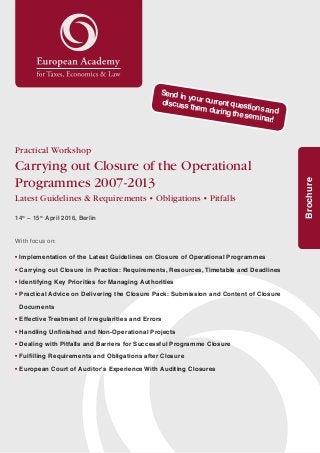 1
Brochure
Practical Workshop
Carrying out Closure of the Operational
Programmes 2007 - 2013
Latest Guidelines & Requirements • Obligations • Pitfalls
14th
– 15th
April 2016, Berlin
With focus on:
• Implementation of the Latest Guidelines on Closure of Operational Programmes
• Carrying out Closure in Practice: Requirements, Resources, Timetable and Deadlines
• Identifying Key Priorities for Managing Authorities
• Practical Advice on Delivering the Closure Pack: Submission and Content of Closure
Documents
• Effective Treatment of Irregularities and Errors
• Handling Unfinished and Non-Operational Projects
• Dealing with Pitfalls and Barriers for Successful Programme Closure
• Fulfilling Requirements and Obligations after Closure
• European Court of Auditor‘s Experience With Auditing Closures
Send in your current questions and
discuss them during the seminar!
 