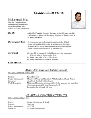 CURRICULUM VITAE
Muhammad Bilal
Chakwal, Punjab, Pakistan
bilalawanmalik@yahoo.com
Awan.bilal@yahoo.com
Contact #s: - 00971-507651198
Profile. A Certified Associate Engineer Surveyor having 06 years sound &
Professional experience in Surveying Kingdom of Saudi Arabia &
02 Years in Pakistan.
Professional Exp. 08 years sound and professional experience in the field of
Object oriented Civil Surveying & Management. Specially
Structural works Storm Water Drainage system to completion
On the construction Site as well as infrastructure.
Technical. (1) I am able to operate all kind of latest surveying instrument
Which is using in the surveying field.
(2) Good knowledge of MS Office, Excel.
(3) Good command on Auto Cad Software.
EXPERIENCE
Abdul Aziz Jodullah Establishment
01 August, 2013 to 31, March, 2016
Position. Seiner Surveyor
Project Management. Ministry Of Water and Electricity Abha Kingdom of Saudi Arabia
Contractor. Abdul Aziz Jodullah Establishment
Work Description. Making and Designing aliments and levels for sewerage line water line.
Cutting sub grade & fill up to formation level.
Preparation the sub grade sub base.
AL ARRAB CONSTRUCTION CO.
01 Nov, 2010 to 31 July 2013
Project. Project Infrastructure & Road.
Position. Surveyor
Project Management. AECOM.
Contractor. Al Arrab construction co.
 