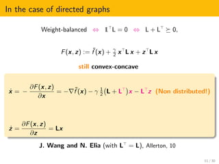 In the case of directed graphs
Weight-balanced ⇔ 1 L = 0 ⇔ L + L 0,
F(x, z) := ˜f (x) + γ
2 x L x + z L x
still convex-concave
˙x = −
∂F(x, z)
∂x
= − ˜f (x) − γ 1
2 L + L x − L z (Non distributed!)
˙z =
∂F(x, z)
∂z
= Lx
J. Wang and N. Elia (with L = L), Allerton, 10
11 / 30
 